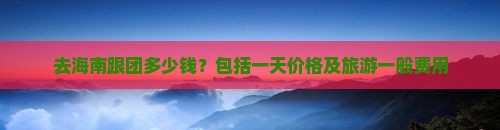 去海南跟团多少钱？包括一天价格及旅游一般费用(图5)