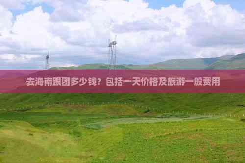 去海南跟团多少钱？包括一天价格及旅游一般费用(图7)