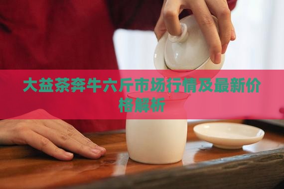 大益茶奔牛六斤市场行情及最新价格解析(图5)